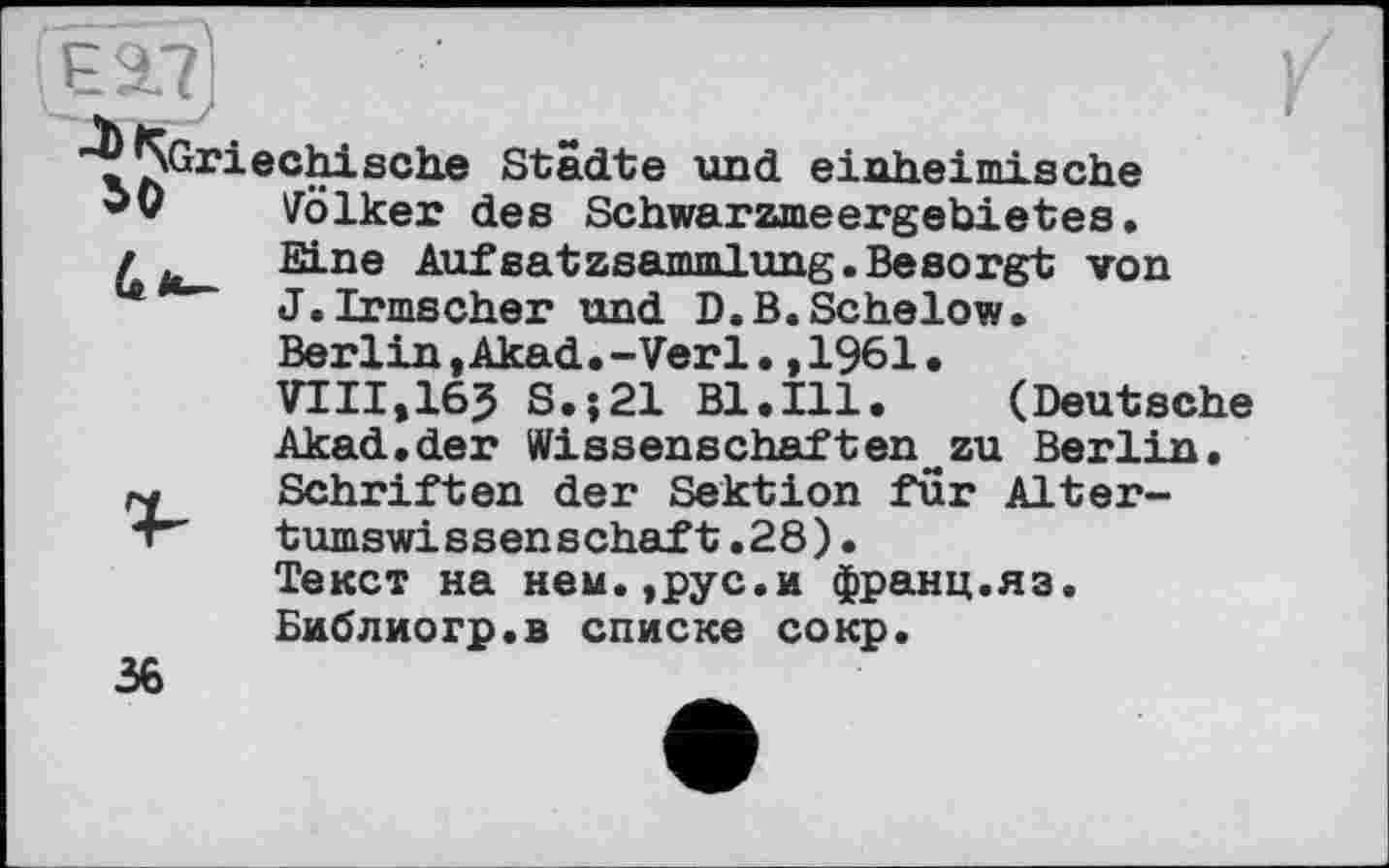 ﻿hext)
"^^Griechische Städte und einheimische Völker des Schwarzmeergebietes. / . Eine Aufsatzsammlung.Besorgt von J.Irmscher und D.B.Schelow.
Berlin ,Akad.-Verl.,1961.
VIII,165 S.;21 Bl.Ill. (Deutsche
Akad.der Wissenschaften~zu Berlin, rw Schriften der Sektion fur Alter-+" tumswissenschaft.28).
Текст на нем.,рус.и франц.яз.
Библиогр.в списке сокр.